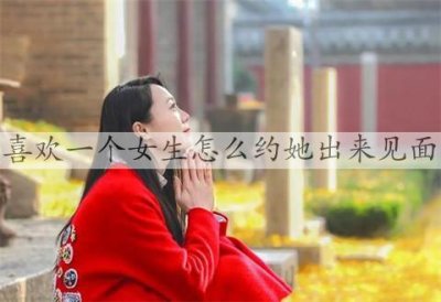 ​喜欢一个女生怎么约她出来见面，这三点很重要