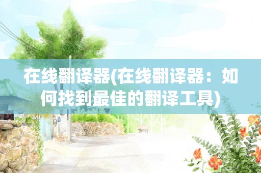 在线翻译器(在线翻译器:如何找到最佳的翻译工具) 在线翻译器(在线翻译器:如何找到最佳的翻译工具)