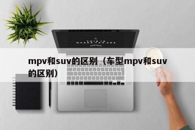 ​mpv和suv的区别（车型mpv和suv的区别）