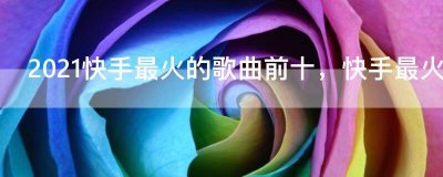 ​2021快手最火的歌曲前十，快手最火的100首歌曲