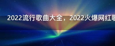 ​2022流行歌曲大全，2022火爆网红歌单